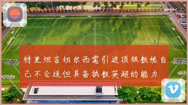 特里坦言切尔西需引进顶级教练自己不合适但具备执教英超的能力