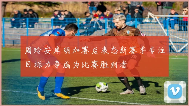 周玲安库明加赛后表态新赛季专注目标力争成为比赛胜利者
