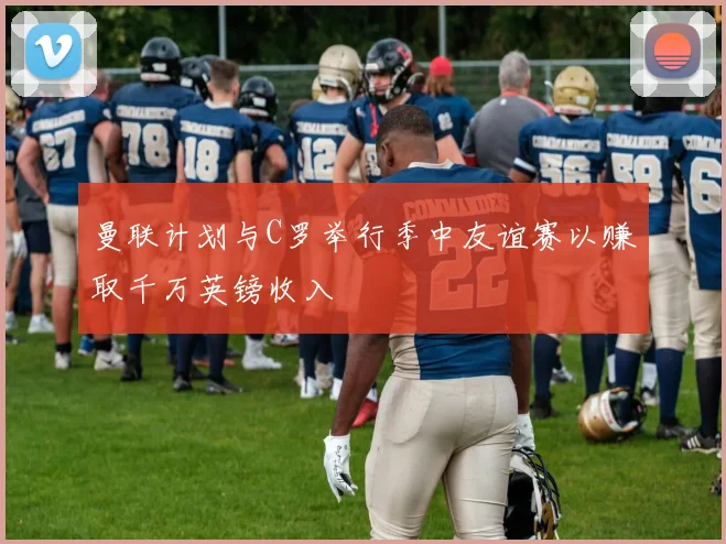 曼联计划与C罗举行季中友谊赛以赚取千万英镑收入