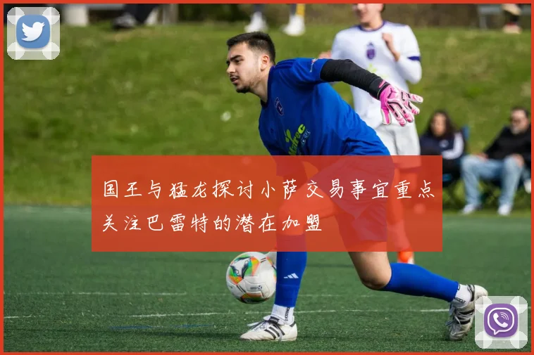 国王与猛龙探讨小萨交易事宜重点关注巴雷特的潜在加盟