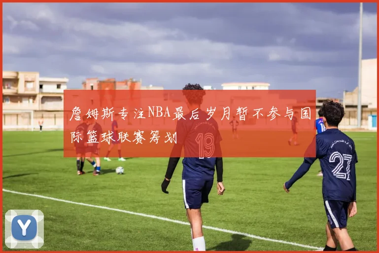 詹姆斯专注NBA最后岁月暂不参与国际篮球联赛筹划