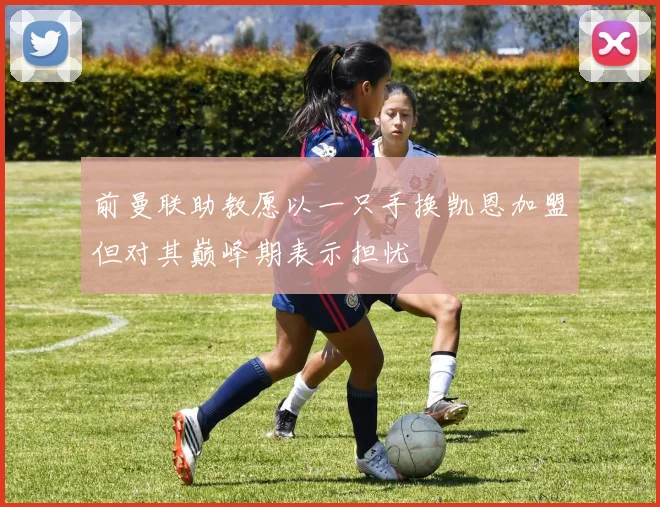 前曼联助教愿以一只手换凯恩加盟但对其巅峰期表示担忧
