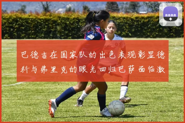 巴德吉在国家队的出色表现彰显德科与弗里克的眼光回归巴萨面临激烈竞争挑战