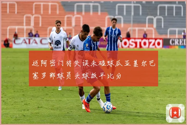 迈阿密门将失误未碰球瓜亚基尔巴塞罗那球员头球扳平比分