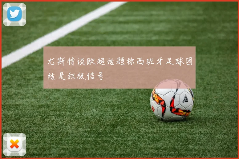 尤斯特谈欧超话题称西班牙足球团结是积极信号