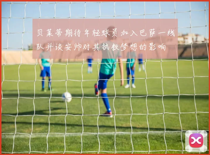 贝莱蒂期待年轻球员加入巴萨一线队并谈安帅对其执教梦想的影响