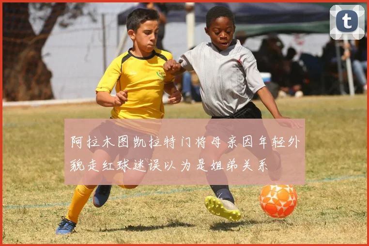 阿拉木图凯拉特门将母亲因年轻外貌走红球迷误以为是姐弟关系
