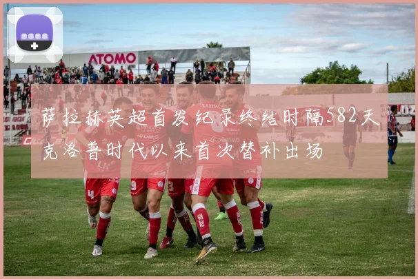 萨拉赫英超首发纪录终结时隔582天克洛普时代以来首次替补出场