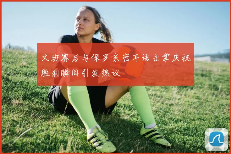 文班赛后与保罗亲密耳语击掌庆祝胜利瞬间引发热议