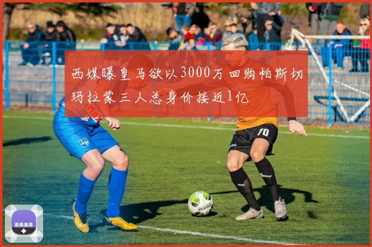 西媒曝皇马欲以3000万回购帕斯切玛拉蒙三人总身价接近1亿