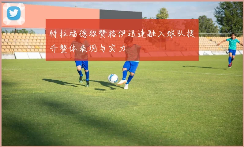 特拉福德称赞格伊迅速融入球队提升整体表现与实力