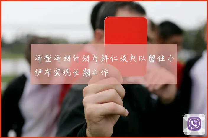 海登海姆计划与拜仁谈判以留住小伊布实现长期合作
