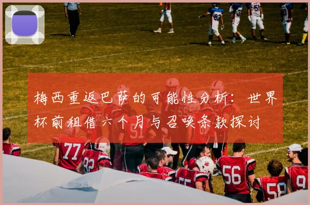 梅西重返巴萨的可能性分析：世界杯前租借六个月与召唤条款探讨