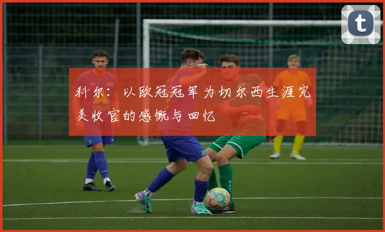 科尔：以欧冠冠军为切尔西生涯完美收官的感慨与回忆